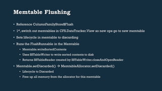 Memtable Flushing 
• Reference ColumnFamilyStore$Flush 
• 1st, switch out memtables in CFS.DataTracker.View so new ops go to new memtable 
• Sets lifecycle in memtable to discarding 
• Runs the FlushRunnable in the Memtable 
• Memtable.writeSortedContents 
• Uses SSTableWriter to write sorted contents to disk 
• Returns SSTableReader created by SSTableWriter.closeAndOpenReader 
• Memtable.setDiscarded()  MemtableAllocator.setDiscarded() 
• Lifecycle to Discarded 
• Free up all memory from the allocator for this memtable 
 
