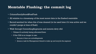 Memtable Flushing: the commit log 
• ColumnFamilyStore$PostFlush 
• All relative to a timestamp of the most recent data in the flushed memtable 
• Record sentinel for when this cf was cleaned (to be used later if it was active and we 
couldn’t purge at time of flush) 
• Walk through CommitLogSegments and remove dirty cfid 
• Unless it’s actively being allocated from 
• If the CLS is no longer in use: 
• Remove it from our activeSegments 
• Queue a task for Management thread to wake up and recycle the segment 
 