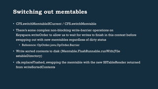 Switching out memtables 
• CFS.switchMemtableIfCurrent / CFS.switchMemtable 
• There’s some complex non-blocking write-barrier operations on 
Keyspace.writeOrder to allow us to wait for writes to finish in this context before 
swapping out with new memtables regardless of dirty status 
• Reference: OpOrder.java,OpOrder.Barrier 
• Write sorted contents to disk (Memtable.FlushRunnable.runWith(File 
sstableDirectory) 
• cfs.replaceFlushed, swapping the memtable with the new SSTableReader returned 
from writeSortedContents 
