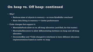 On heap vs. Off heap: continued 
• Why? 
• Reduces sizes of objects in memory – no more ByteBuffer overhead 
• More data fitting in memory == better performance 
• Code changes that support it: 
• MemtablePools allow on vs. off-heap allocation (and Slab, for that matter) 
• MemtableAllocators to allow differentiating between on-heap and off-heap 
allocation 
• DecoratedKey and *Cells changed to interfaces to have different allocation 
implementations based on native vs. heap 
 