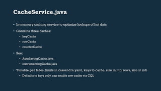 CacheService.java 
• In-memory caching service to optimize lookups of hot data 
• Contains three caches: 
• keyCache 
• rowCache 
• counterCache 
• See: 
• AutoSavingCache.java 
• InstrumentingCache.java 
• Tunable per table, limits in cassandra.yaml, keys to cache, size in mb, rows, size in mb 
• Defaults to keys only, can enable row cache via CQL 
 