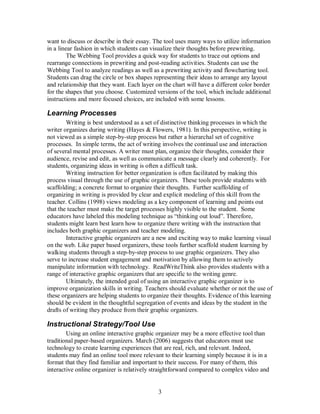 3
want to discuss or describe in their essay. The tool uses many ways to utilize information
in a linear fashion in which students can visualize their thoughts before prewriting.
The Webbing Tool provides a quick way for students to trace out options and
rearrange connections in prewriting and post-reading activities. Students can use the
Webbing Tool to analyze readings as well as a prewriting activity and flowcharting tool.
Students can drag the circle or box shapes representing their ideas to arrange any layout
and relationship that they want. Each layer on the chart will have a different color border
for the shapes that you choose. Customized versions of the tool, which include additional
instructions and more focused choices, are included with some lessons.
Learning Processes
Writing is best understood as a set of distinctive thinking processes in which the
writer organizes during writing (Hayes & Flowers, 1981). In this perspective, writing is
not viewed as a simple step-by-step process but rather a hierarchal set of cognitive
processes. In simple terms, the act of writing involves the continual use and interaction
of several mental processes. A writer must plan, organize their thoughts, consider their
audience, revise and edit, as well as communicate a message clearly and coherently. For
students, organizing ideas in writing is often a difficult task.
Writing instruction for better organization is often facilitated by making this
process visual through the use of graphic organizers. These tools provide students with
scaffolding; a concrete format to organize their thoughts. Further scaffolding of
organizing in writing is provided by clear and explicit modeling of this skill from the
teacher. Collins (1998) views modeling as a key component of learning and points out
that the teacher must make the target processes highly visible to the student. Some
educators have labeled this modeling technique as “thinking out loud”. Therefore,
students might learn best learn how to organize there writing with the instruction that
includes both graphic organizers and teacher modeling.
Interactive graphic organizers are a new and exciting way to make learning visual
on the web. Like paper based organizers, these tools further scaffold student learning by
walking students through a step-by-step process to use graphic organizers. They also
serve to increase student engagement and motivation by allowing them to actively
manipulate information with technology. ReadWriteThink also provides students with a
range of interactive graphic organizers that are specific to the writing genre.
Ultimately, the intended goal of using an interactive graphic organizer is to
improve organization skills in writing. Teachers should evaluate whether or not the use of
these organizers are helping students to organize their thoughts. Evidence of this learning
should be evident in the thoughtful segregation of events and ideas by the student in the
drafts of writing they produce from their graphic organizers.
Instructional Strategy/Tool Use
Using an online interactive graphic organizer may be a more effective tool than
traditional paper-based organizers. March (2006) suggests that educators must use
technology to create learning experiences that are real, rich, and relevant. Indeed,
students may find an online tool more relevant to their learning simply because it is in a
format that they find familiar and important to their success. For many of them, this
interactive online organizer is relatively straightforward compared to complex video and
 