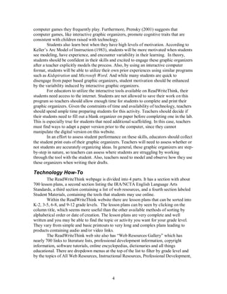 4
computer games they frequently play. Furthermore, Prensky (2001) suggests that
computer games, like interactive graphic organizers, promote cognitive traits that are
consistent with children raised with technology.
Students also learn best when they have high levels of motivation. According to
Keller’s Arc Model of Instruction (1983), students will be more motivated when students
see modeling, have experience, and encounter variability in their learning. In theory,
students should be confident in their skills and excited to engage these graphic organizers
after a teacher explicitly models the process. Also, by using an interactive computer
format, students will be able to utilize their own prior experiences using similar programs
such as Kidspiration and Microsoft Word. And while many students are quick to
disengage from paper based graphic organizers, student motivation should be enhanced
by the variability induced by interactive graphic organizers.
For educators to utilize the interactive tools available on ReadWriteThink, their
students need access to the internet. Students are not allowed to save their work on this
program so teachers should allow enough time for students to complete and print their
graphic organizers. Given the constraints of time and availability of technology, teachers
should spend ample time preparing students for this activity. Teachers should decide if
their students need to fill out a blank organizer on paper before completing one in the lab.
This is especially true for students that need additional scaffolding. In this case, teachers
must find ways to adapt a paper version prior to the computer, since they cannot
manipulate the digital version on this website.
In an effort to assess student performance on these skills, educators should collect
the student print outs of their graphic organizers. Teachers will need to assess whether or
not students are accurately organizing ideas. In general, these graphic organizers are step-
by-step in nature, so teachers can assess where students are struggling by working
through the tool with the student. Also, teachers need to model and observe how they use
these organizers when writing their drafts.
Technology How-To
The ReadWriteThink webpage is divided into 4 parts. It has a section with about
700 lesson plans, a second section listing the IRA/NCTA English Language Arts
Standards, a third section containing a list of web resources, and a fourth section labeled
Student Materials, containing the tools that students may use online.
Within the ReadWriteThink website there are lesson plans that can be sorted into
K-2, 3-5, 6-8, and 9-12 grade levels. The lesson plans can by seen by clicking on the
column title, which seems more useful than the other available methods of sorting by
alphabetical order or date of creation. The lesson plans are very complete and well
written and you may be able to find the topic or activity you want for your grade level.
They vary from simple and basic printouts to very long and complex plans leading to
products containing audio and/or video links.
The ReadWriteThink web site also has “Web Resources Gallery” which has
nearly 700 links to literature lists, professional development information, copyright
information, software tutorials, online encyclopedias, dictionaries and all things
educational. There are dropdown menus at the top of the list to filter by grade level and
by the topics of All Web Resources, Instructional Resources, Professional Development,
 