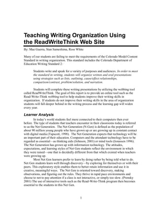 1
Teaching Writing Organization Using
the ReadWriteThink Web Site
By: Mae Guerra, Stan Sameshima, Ross White
Many of our students are failing to meet the requirements of the Colorado Model Content
Standard in writing organization. This standard includes the Colorado Department of
Education Writing Standard 2:
Students write and speak for a variety of purposes and audiences. In order to meet
the standard in writing, students will organize written and oral presentations
using strategies such as lists, outlining, cause/effect relationships,
comparison/contrast, problem/solution, and narration.
Students will complete these writing presentations by utilizing the webbing tool
called ReadWriteThink. The goal of this report is to provide an online tool such as the
Read-Write-Think webbing tool to help students improve their writing skills in
organization. If students do not improve their writing skills in the area of organization
students will fall deeper behind in the writing process and the learning gap will widen
every year.
Learner Analysis
In today’s world students feel more connected to their computers then ever
before. The type of students that teachers encounter in their classrooms today is referred
to as the Net Generation. The Net Generation (N-Gen) is defined as the population of
about 90 million young people who have grown up or are growing up in constant contact
with digital media (Tapscott, 1998). The Net Generation expects that technology will be
an important part of their education. Computers and the attendant technology have to be
regarded as essential—as thinking aids (Johnson, 2001) or mind tools (Jonassen 1996).
The Net Generation has grown up with information technology. The attitudes,
expectations, and learning styles of Net Gen students reflect the environment in which
they were raised—one that is decidedly different from that which existed when teachers
were growing up.
Most Net Gen learners prefer to learn by doing rather by being told what to do.
Net Gen students learn well through discovery—by exploring for themselves or with their
peers. This exploratory style enables them to better retain information and use it in
creative, meaningful ways. The Net Gen is oriented toward discovery, making
observations, and figuring out the rules. They thrive in rapid pace environments and
choose to not to pay attention if a class is not interactive, or simply too slow. (Prensky
2001) The use of interactive tools such as the Read-Write-Think program then becomes
essential to the students in this Net Gen.
 