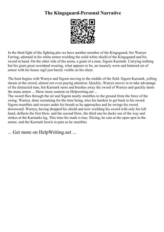 The Kingsguard-Personal Narrative
In the third fight of the fighting pits we have another member of the Kingsguard, Ser Warryn
Farring, adorned in his white armor wielding the solid white shield of the Kingsguard and his
sword in hand. On the other side of the arena, a giant of a man, Sigorn Karstark. Carrying nothing
but his giant great swordand wearing, what appears to be, an insanely worn and battered set of
armor with his house sigil just barely visible on his chest.
The bout begins with Warryn and Sigorn moving to the middle of the field. Sigorn Karstark, yelling
shouts at the crowd, almost not even paying attention. Quickly, Warryn moves in to take advantage
of the distracted man, but Karstark turns and brushes away the sword of Warryn and quickly dents
the mans armor ... Show more content on Helpwriting.net ...
The sword flies through the air and Sigorn nearly stumbles to the ground from the force of the
swing. Warryn, done screaming for the time being, tries his hardest to get back to his sword.
Sigorn mumbles and swears under his breath as he approaches and he swings his sword
downward. Warryn, having dropped his shield and now wielding his sword with only his left
hand, deflects the first blow, and the second blow, the third one he ducks out of the way and
strikes at the Karstarks leg. This time his mark is true. Slicing, he cuts at the open spot in the
armor, and the Karstark howls in pain as he stumbles
... Get more on HelpWriting.net ...
 