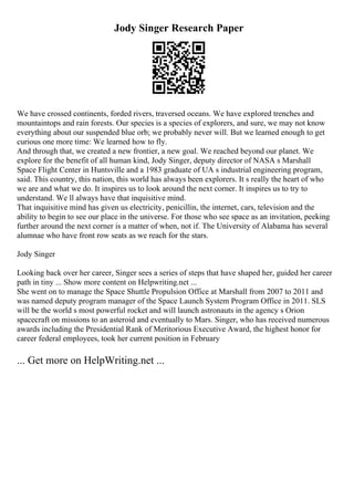 Jody Singer Research Paper
We have crossed continents, forded rivers, traversed oceans. We have explored trenches and
mountaintops and rain forests. Our species is a species of explorers, and sure, we may not know
everything about our suspended blue orb; we probably never will. But we learned enough to get
curious one more time: We learned how to fly.
And through that, we created a new frontier, a new goal. We reached beyond our planet. We
explore for the benefit of all human kind, Jody Singer, deputy director of NASA s Marshall
Space Flight Center in Huntsville and a 1983 graduate of UA s industrial engineering program,
said. This country, this nation, this world has always been explorers. It s really the heart of who
we are and what we do. It inspires us to look around the next corner. It inspires us to try to
understand. We ll always have that inquisitive mind.
That inquisitive mind has given us electricity, penicillin, the internet, cars, television and the
ability to begin to see our place in the universe. For those who see space as an invitation, peeking
further around the next corner is a matter of when, not if. The University of Alabama has several
alumnae who have front row seats as we reach for the stars.
Jody Singer
Looking back over her career, Singer sees a series of steps that have shaped her, guided her career
path in tiny ... Show more content on Helpwriting.net ...
She went on to manage the Space Shuttle Propulsion Office at Marshall from 2007 to 2011 and
was named deputy program manager of the Space Launch System Program Office in 2011. SLS
will be the world s most powerful rocket and will launch astronauts in the agency s Orion
spacecraft on missions to an asteroid and eventually to Mars. Singer, who has received numerous
awards including the Presidential Rank of Meritorious Executive Award, the highest honor for
career federal employees, took her current position in February
... Get more on HelpWriting.net ...
 