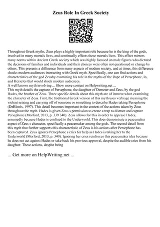 Zeus Role In Greek Society
Throughout Greek myths, Zeus plays a highly important role because he is the king of the gods,
involved in many mortals lives, and continually effects these mortals lives. This effect mirrors
many norms within Ancient Greek society which was highly focused on male figures who dictated
the decisions of families and individuals and their choices were often not questioned or change by
others. This presents a difference from many aspects of modern society, and at times, this difference
shocks modern audiences interacting with Greek myth. Specifically, one can find actions and
characteristics of the god Zeusby examining his role in the myths of the Rape of Persephone, Io,
and Heracles that would shock modern audiences.
A well known myth involving ... Show more content on Helpwriting.net ...
This myth details the capture of Persephone, the daughter of Demeter and Zeus, by the god
Hades, the brother of Zeus. Three specific details about this myth are of interest when examining
the character of Zeus. First, the traditional Greek version of this myth uses verbiage meaning the
violent seizing and carrying off of someone or something to describe Hades taking Persephone
(DeBloois, 1997). This detail becomes important in the context of the actions taken by Zeus
throughout the myth. Hades is given Zeus s permission to create a trap to distract and capture
Persephone (Morford, 2013, p. 339 340). Zeus allows for this in order to appease Hades,
assumedly because Hades is confined to the Underworld. This does demonstrate a peacemaker
aspect of Zeus s character, specifically a peacemaker among the gods. The second detail from
this myth that further supports this characteristic of Zeus is his actions after Persephone has
been captured. Zeus ignores Persephone s cries for help as Hades is taking her to the
Underworld (Morford, 2013, p. 340). Ignoring her cries reinforces this peacemaker idea because
he does not act against Hades or take back his previous approval, despite the audible cries from his
daughter. These actions, despite being
... Get more on HelpWriting.net ...
 