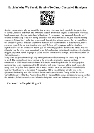Explain Why We Should Be Able To Carry Concealed Handguns
Another major reason why we should be able to carry concealed hand guns is for the protection
of our self, families and other. The opponents support prohibition of guns as they claim concealed
handguns are not effective methods of self defense. A person carrying a concealed gun for self
defense is more likely to be shot during an assault than a victim who has no gun. Victims having
guns are 4.5 times likely to be shot in an assault than victims without guns as they are not able to
use concealed guns as attackers overpower them and also surprise them. In everyday life, there is
a chance you will be put in a situation where self defense will be needed and there is also a
higher chance that the criminal or person you are protecting yourself from will be armed. We can
all conjure up the night mare scenario of being defenseless in a violent confrontation with a burglar,
mugger, carjacker, rapist, or gangs of youth. Violent criminals will always... Show more content on
Helpwriting.net ...
Many other people cannot always rely on the police force because they are late to help citizens
in need. The police almost always arrive to the scene of a crime after a crime has been
committed. A 2013 research article in the Wall Street Journal reported that the average police
response time to an emergency call is 11 minutes, with some responses taking much longer. In
many cases the police force appears a little bit too late to a situation and leave victims helpless
until they finally arrive to the scene. A man called 911 to report that an intruder was in his
apartment threatening him. The man was forced to shoot the intruder fatally before the police
were able to arrive (The Bias Against Guns 17). By being able to carry a concealed weapon, one has
the power to defend themselves and others in dangerous situations and maybe even scare off the
... Get more on HelpWriting.net ...
 