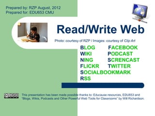 Prepared by: RZP August, 2012
Prepared for: EDU653 CMU




                                Read/Write Web
                               Photo: courtesy of RZP / Images: courtesy of Clip Art

                                                 BLOG    FACEBOOK
                                                 WIKI    PODCAST
                                                 NING    SCRENCAST
                                                 FLICKR  TWITTER
                                                 SOCIALBOOKMARK
                                                 RSS


        This presentation has been made possible thanks to: Educause resources, EDU653 and
        “Blogs, Wikis, Podcasts and Other Powerful Web Tools for Classrooms” by Will Richardson.
 
