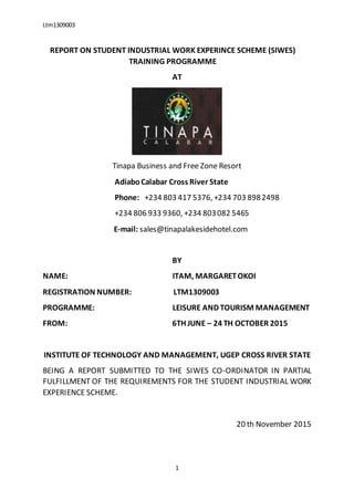Ltm1309003
1
REPORT ON STUDENT INDUSTRIAL WORK EXPERINCE SCHEME (SIWES)
TRAINING PROGRAMME
AT
Tinapa Business and Free Zone Resort
AdiaboCalabar Cross River State
Phone: +234 803 417 5376, +234 703 8982498
+234 806 933 9360, +234 803082 5465
E-mail: sales@tinapalakesidehotel.com
BY
NAME: ITAM, MARGARETOKOI
REGISTRATION NUMBER: LTM1309003
PROGRAMME: LEISURE AND TOURISM MANAGEMENT
FROM: 6TH JUNE – 24 TH OCTOBER 2015
INSTITUTE OF TECHNOLOGY AND MANAGEMENT, UGEP CROSS RIVER STATE
BEING A REPORT SUBMITTED TO THE SIWES CO-ORDINATOR IN PARTIAL
FULFILLMENT OF THE REQUIREMENTS FOR THE STUDENT INDUSTRIAL WORK
EXPERIENCE SCHEME.
20 th November 2015
 