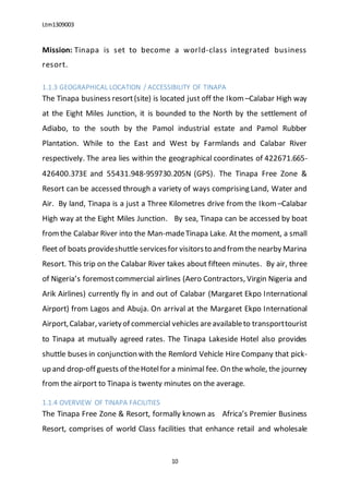 Ltm1309003
10
Mission: Tinapa is set to become a world-class integrated business
resort.
1.1.3 GEOGRAPHICAL LOCATION / ACCESSIBILITY OF TINAPA
The Tinapa business resort(site) is located just off the Ikom –Calabar High way
at the Eight Miles Junction, it is bounded to the North by the settlement of
Adiabo, to the south by the Pamol industrial estate and Pamol Rubber
Plantation. While to the East and West by Farmlands and Calabar River
respectively. The area lies within the geographical coordinates of 422671.665-
426400.373E and 55431.948-959730.205N (GPS). The Tinapa Free Zone &
Resort can be accessed through a variety of ways comprising Land, Water and
Air. By land, Tinapa is a just a Three Kilometres drive from the Ikom –Calabar
High way at the Eight Miles Junction. By sea, Tinapa can be accessed by boat
fromthe Calabar River into the Man-madeTinapa Lake. At the moment, a small
fleet of boats provideshuttle servicesfor visitorsto and fromthe nearby Marina
Resort. This trip on the Calabar River takes about fifteen minutes. By air, three
of Nigeria’s foremostcommercial airlines (Aero Contractors, Virgin Nigeria and
Arik Airlines) currently fly in and out of Calabar (Margaret Ekpo International
Airport) from Lagos and Abuja. On arrival at the Margaret Ekpo International
Airport,Calabar, varietyof commercial vehicles areavailableto transporttourist
to Tinapa at mutually agreed rates. The Tinapa Lakeside Hotel also provides
shuttle buses in conjunction with the Remlord Vehicle Hire Company that pick-
up and drop-off guests of theHotelfor a minimal fee. On the whole, the journey
from the airport to Tinapa is twenty minutes on the average.
1.1.4 OVERVIEW OF TINAPA FACILITIES
The Tinapa Free Zone & Resort, formally known as Africa’s Premier Business
Resort, comprises of world Class facilities that enhance retail and wholesale
 