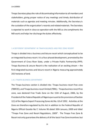 Ltm1309003
14
Tinapa Secretaryplaysthe role of disseminating information to all membersand
stakeholders, giving proper notice of any meetings and timely distribution of
materials such as agendas and meeting minutes. Additionally, the Secretary is
the custodian of the organization’s records and related materials. The Secretary
is expected to work in close co-operation with the MD as she compliments the
MD work and helps her discharge the duties effectively.
1.4 DEFFERENT DEPARTMENT IN TINAPA BUSINESS AND FREE ZONE RESORT
Tinapa is divided into a business and leisure resort which conceptualised to be
an integrated businessresort. Itis a four phased development, promoted by the
Government of Cross River State, under a Private Public Partnership (PPP).
Tinapa Business & Leisure Resort is the realisation of an exciting dream – the
first integrated business and leisure resort in Nigeria measuring approximately
265 hectares of land.
1.4.1 TINAPA BUSINESS DEPARTMENT
The Tinapa business section is divided into: Tinapa business resort free zone
(TBRFZC),and Tinapa businessresortlimited (TBRL). Tinapa businessresortfree
zone, was declared Free Trade Zone on the 15th of August, 2006, by the
Presidentof the FederalRepublic of Nigeria pursuantto the provisionsofSection
1(1) of the Nigeria Export Processing Zones ActNo. 63 of 1992. Activities at the
Zone are therefore regulated by this Act in addition to the Federal Republic of
Nigeria Official Gazette No.7, Volume 96 dated 30th January, 2009 and titled
“Tinapa Free Zone and Resort Regulations, 2009”. The Tinapa Free Zone &
Resortnot only guarantees the delivery of all the basic Free Zoneincentives but
 