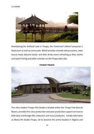 Ltm1309003
19
Overlooking the Artificial Lake in Tinapa, the Fisherman’s Wharf comprises a
food court as well as some pubs. Which provide a breath-taking scenery, were
tourist meals become tastier and their drinks more refreshing as they recline
and watch fishing and other activities on the Tinapa tidal Lake.
STUDIO TINAPA
The ultra-modern Tinapa Film Studio is located within the Tinapa Free Zone &
Resort, provides first class production and post-production support services to
both local and foreign film, television and music producers. Fondly referred to
as Ebony life Studio Tinapa, set to become the prime location in Nigeria and
 