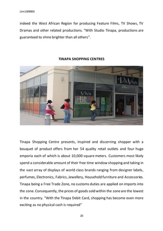Ltm1309003
20
indeed the West African Region for producing Feature Films, TV Shows, TV
Dramas and other related productions. “With Studio Tinapa, productions are
guaranteed to shine brighter than all others”.
TINAPA SHOPPING CENTRES
Tinapa Shopping Centre presents, inspired and discerning shopper with a
bouquet of product offers from her 54 quality retail outlets and four huge
emporia each of which is about 10,000 square meters. Customers most likely
spend a considerable amount of their free time window shopping and taking in
the vast array of displays of world class brands ranging from designer labels,
perfumes, Electronics, Fabrics, Jewellery, Household furniture and Accessories.
Tinapa being a Free Trade Zone, no customs duties are applied on imports into
the zone. Consequently, the prices of goods sold within the zoneare the lowest
in the country. “With the Tinapa Debit Card, shopping has become even more
exciting as no physical cash is required”
 