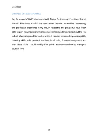 Ltm1309003
21
OVERVIEW OF SIWES EXPERIENCE
My four month SIWES attachment with Tinapa Business and Free Zone Resort,
in Cross River State, Calabar has been one of the most instructive, interesting,
and productive experience in my life, in respect to this program, I have been
able to gain new insightand morecomprehensiveunderstandingaboutthe real
industrialworkingcondition and practice, it has also improved my cookingskills,
Listening skills, soft, practical and functional skills, finance management and
with these skills I could readily offer polite assistance on how to manage a
tourism firm.
 