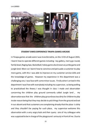 Ltm1309003
23
STUDENT SIWES EXPERIENCE TINAPA GAMES ARCADE
In Tinapa games arcade wereI was transferred to, on the 13 th of August 2015,
I learnt how to operate different games including: toy gallery, merry go-round,
family bowl,Raging Ape, Basketball, hokeygame also knownasjumbogameand
jungle land. More so I learnt how to convince and persuade a customer to play
more game, with this I was able to improve on my customer service skills and
the knowledge of games. However my experience in this department was a
challenging one, I was facewith someminor issues. Firstly when I arrived in this
department I wasfreewith everybodyincluding my supervisor, so being welling
to practicalised the theory I was thought in class I made and observation
concerning the children play ground commonly called Jungle land , my
observationwas that the children play groundwastoo dirty for children to play
inside reason being that they may decide to pick things fromthe ground and eat
in our absentand that customers arecomplaining already that the place is dirty
and they shouldn’t be paying for such place, my supervisor welcome this
observation with a very angry look and then query one of my colleague who
was supposed to bein chargeof the playground seriously in frontof me. Dueto
 