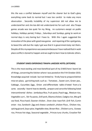 Ltm1309003
24
this the was a conflict between myself and the cleaner but to God’s glory
everything came back to normal but I was too careful to make any more
observation . Secondly instability of my supervisor did not allow me to
understand her and she too did not understand me for such and also Tinapa
games arcade was too quiet for my liking, no customers except on public
holidays, holidays period, Fridays , Saturdays and Sundays, going to work on
normal days is very boring but I have to. With this I again suggested the
innovation of the place with good new games and repairing of the spoilgames,
to boost the sells but the reply I got was that it is government duty not theirs.
Despiteall this myexperience wasawesomebecauseI haverealised thatin work
place conflict is boned to happen and we ought to learn how to tolerate others.
STUDENT SIWES EXPERIENCE TINAPA LAKESIDE HOTEL (KITCHEN)
This is the most exciting and most beneficial part of my SIWES here I learnt lot
of things, concerning the kitchen where I was posted on the 9 th October 2015.
Knowledge acquired include but not limited to: firstly how to preparekitchen
mise-en-place, garnishing tools such as : Tomatoes , Sweet corn, Green pea ,
Cabbage , Cucumber, Eggs, Onion and differentiate table d hoted from a la
carte. secondly I learnt how to identify, prepare and servethe following listed
intercontinental dishes: Jambalaya Rice, Fruit pasta ,Poach egg , Mexican rice,
Vegetable curri, Stir fry pasta , Grill pork, Obama chicken, Cadgiry rice ,Mix grill
sea food, Pizza hawil, Oyester chicken , Oven slow roast fish ,Grill fish, Cumin
onion rice, Sandwich ,Egg and cheese sandwich ,chicken Pizza , Chicken rice,
spicing gizzard ,Soya spice, Vegetable stew, Brown Rice , Chicken curry , Ecowas
rice, Princes hot dogs, Seasonal vegetable , Princes tuna chunks, Croacker fish
 