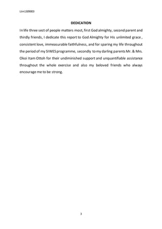 Ltm1309003
3
DEDICATION
In life three sect of people matters most, first God almighty, second parent and
thirdly friends, I dedicate this report to God Almighty for His unlimited grace ,
consistent love, immeasurable faithfulness, and for sparing my life throughout
the period of my SIWESprogramme, secondly to my darling parentsMr. & Mrs.
Okoi Itam Ottoh for their undiminished support and unquantifiable assistance
throughout the whole exercise and also my beloved friends who always
encourage me to be strong.
 