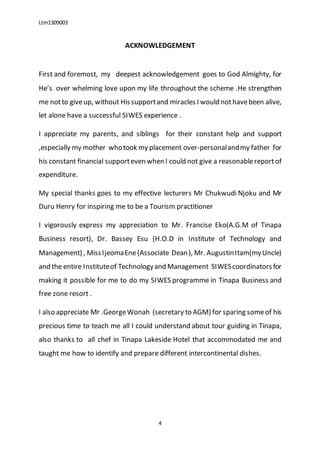Ltm1309003
4
ACKNOWLEDGEMENT
First and foremost, my deepest acknowledgement goes to God Almighty, for
He’s over whelming love upon my life throughout the scheme .He strengthen
me notto giveup, without Hissupportand miracles I would nothavebeen alive,
let alone have a successful SIWES experience .
I appreciate my parents, and siblings for their constant help and support
,especially my mother whotook my placement over-personalandmy father for
his constant financial supporteven when I could not give a reasonablereportof
expenditure.
My special thanks goes to my effective lecturers Mr Chukwudi Njoku and Mr
Duru Henry for inspiring me to be a Tourism practitioner
I vigorously express my appreciation to Mr. Francise Eko(A.G.M of Tinapa
Business resort), Dr. Bassey Esu (H.O.D in Institute of Technology and
Management) , MissIjeomaEne(Associate Dean), Mr. AugustinItam(myUncle)
and the entire Instituteof Technologyand Management SIWEScoordinators for
making it possible for me to do my SIWES programme in Tinapa Business and
free zone resort .
I also appreciate Mr .GeorgeWonah (secretary to AGM) for sparing someof his
precious time to teach me all I could understand about tour guiding in Tinapa,
also thanks to all chef in Tinapa Lakeside Hotel that accommodated me and
taught me how to identify and prepare different intercontinental dishes.
 