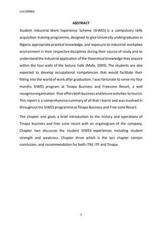 Ltm1309003
5
ABSTRACT
Student Industrial Work Experience Scheme (SIWES) is a compulsory skills
acquisition training programme, designed to give University undergraduates in
Nigeria appropriate practical knowledge, and exposure to industrial workplace
environment in their respective disciplines during their course of study and to
understand the industrialapplication of the theoretical knowledge they acquire
within the four walls of the lecture halls (Mafe, 2009). The students are also
expected to develop occupational competencies that would facilitate their
fitting into the world of work after graduation. I was fortunate to serve my four
months SIWES program at Tinapa Business and Freezone Resort, a well
recogniseorganisation that offersboth businessandleisureactivities to tourist.
This report is a comprehensivesummary of all that I learnt and was involved in
throughoutmy SIWES programmeatTinapa Business and Free zone Resort.
The chapter one gives a brief introduction to the history and operations of
Tinapa business and free zone resort with an organogram of the company.
Chapter two discusses the student SIWES experiences including student
strength and weakness. Chapter three which is the last chapter contain
conclusion, and recommendation for both ITM, ITF and Tinapa.
 