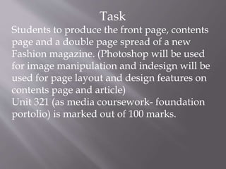 Task
Students to produce the front page, contents
page and a double page spread of a new
Fashion magazine. (Photoshop will...