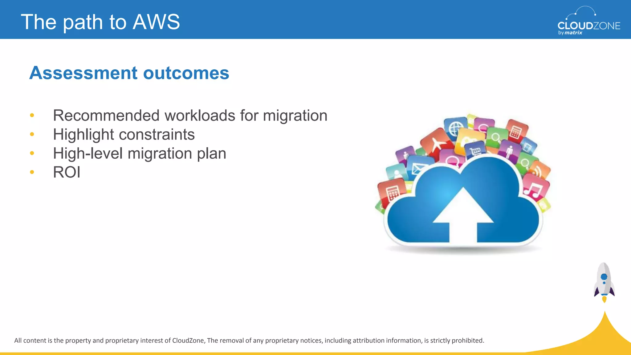 All content is the property and proprietary interest of CloudZone, The removal of any proprietary notices, including attribution information, is strictly prohibited.
Assessment outcomes
• Recommended workloads for migration
• Highlight constraints
• High-level migration plan
• ROI
The path to AWS
 
