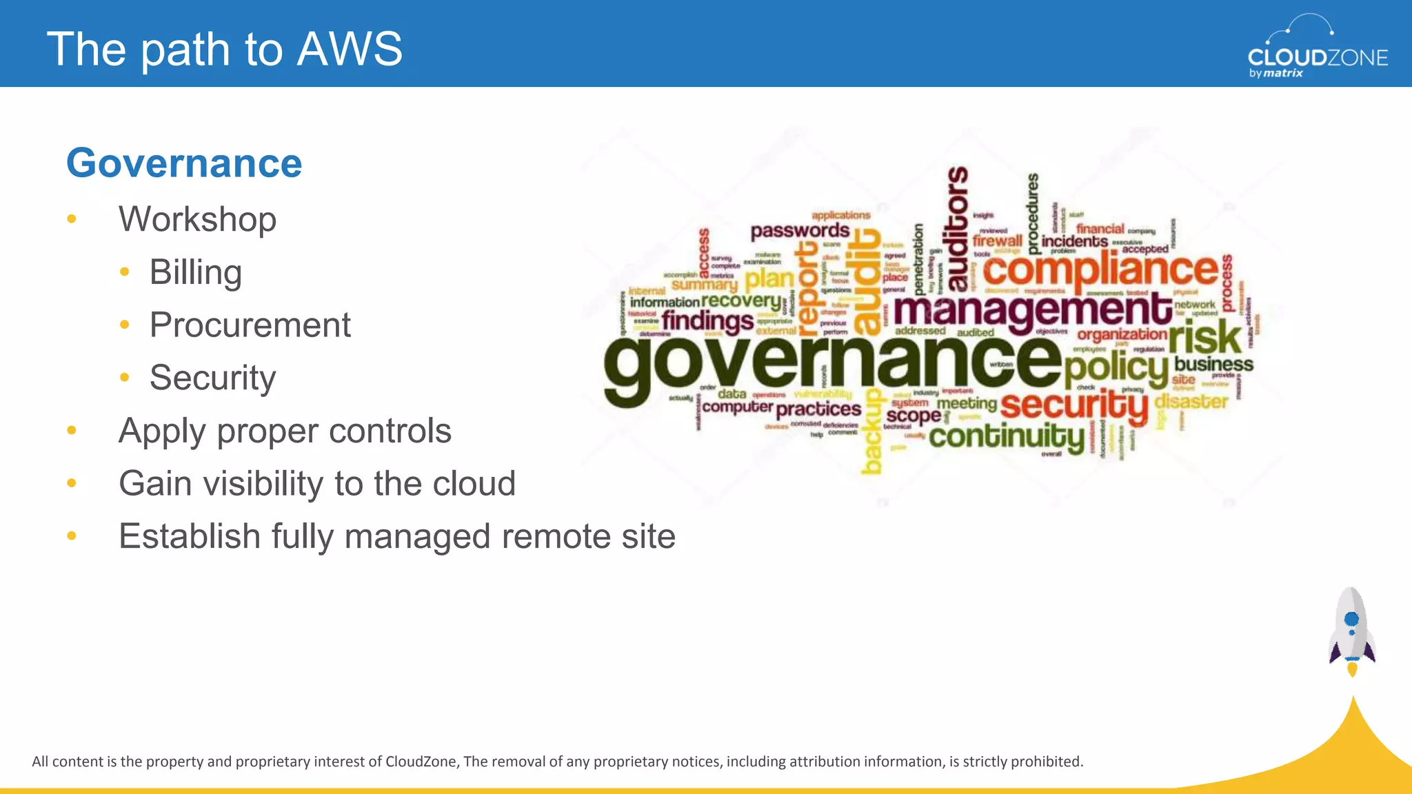 All content is the property and proprietary interest of CloudZone, The removal of any proprietary notices, including attribution information, is strictly prohibited.
Governance
• Workshop
• Billing
• Procurement
• Security
• Apply proper controls
• Gain visibility to the cloud
• Establish fully managed remote site
The path to AWS
 