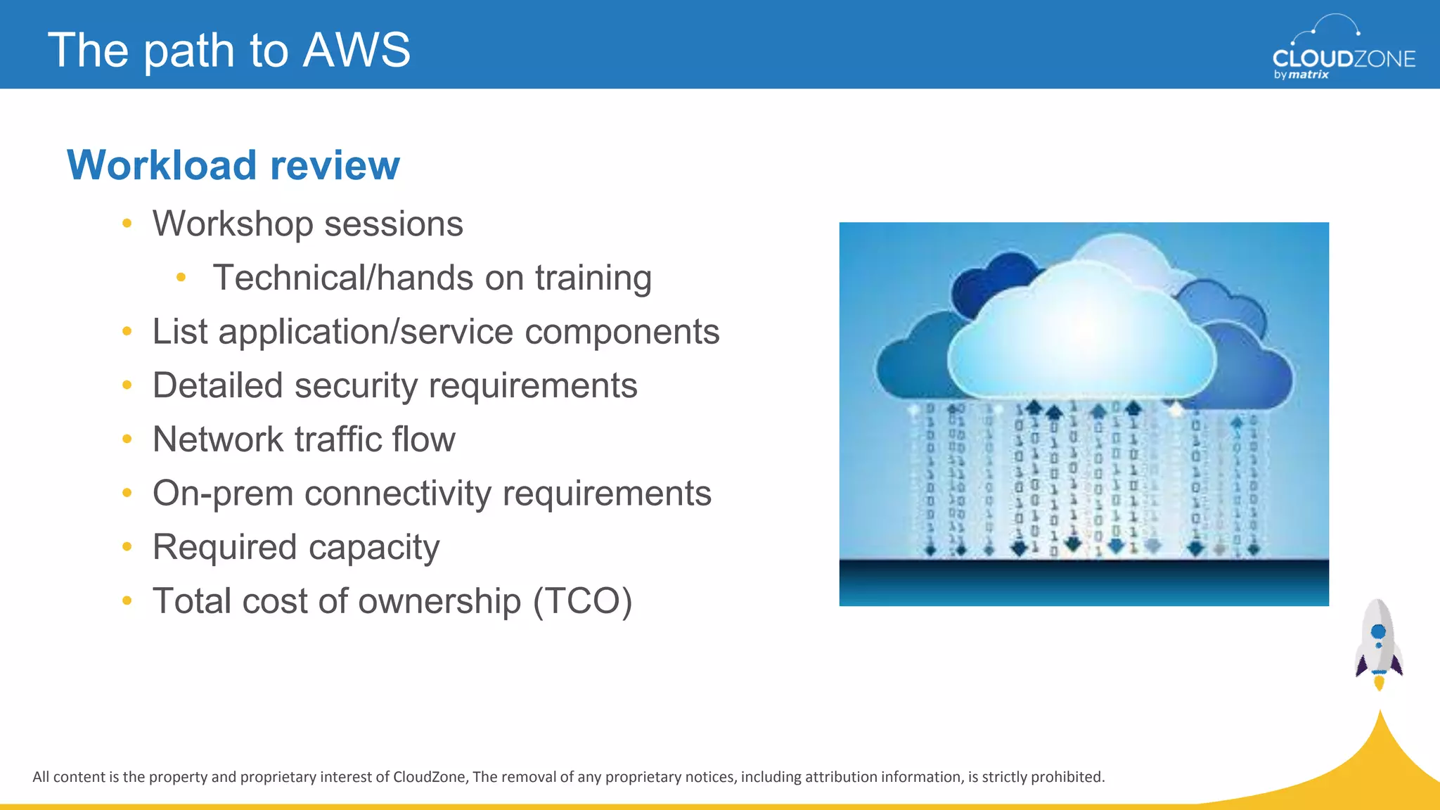 All content is the property and proprietary interest of CloudZone, The removal of any proprietary notices, including attribution information, is strictly prohibited.
Workload review
• Workshop sessions
• Technical/hands on training
• List application/service components
• Detailed security requirements
• Network traffic flow
• On-prem connectivity requirements
• Required capacity
• Total cost of ownership (TCO)
The path to AWS
 
