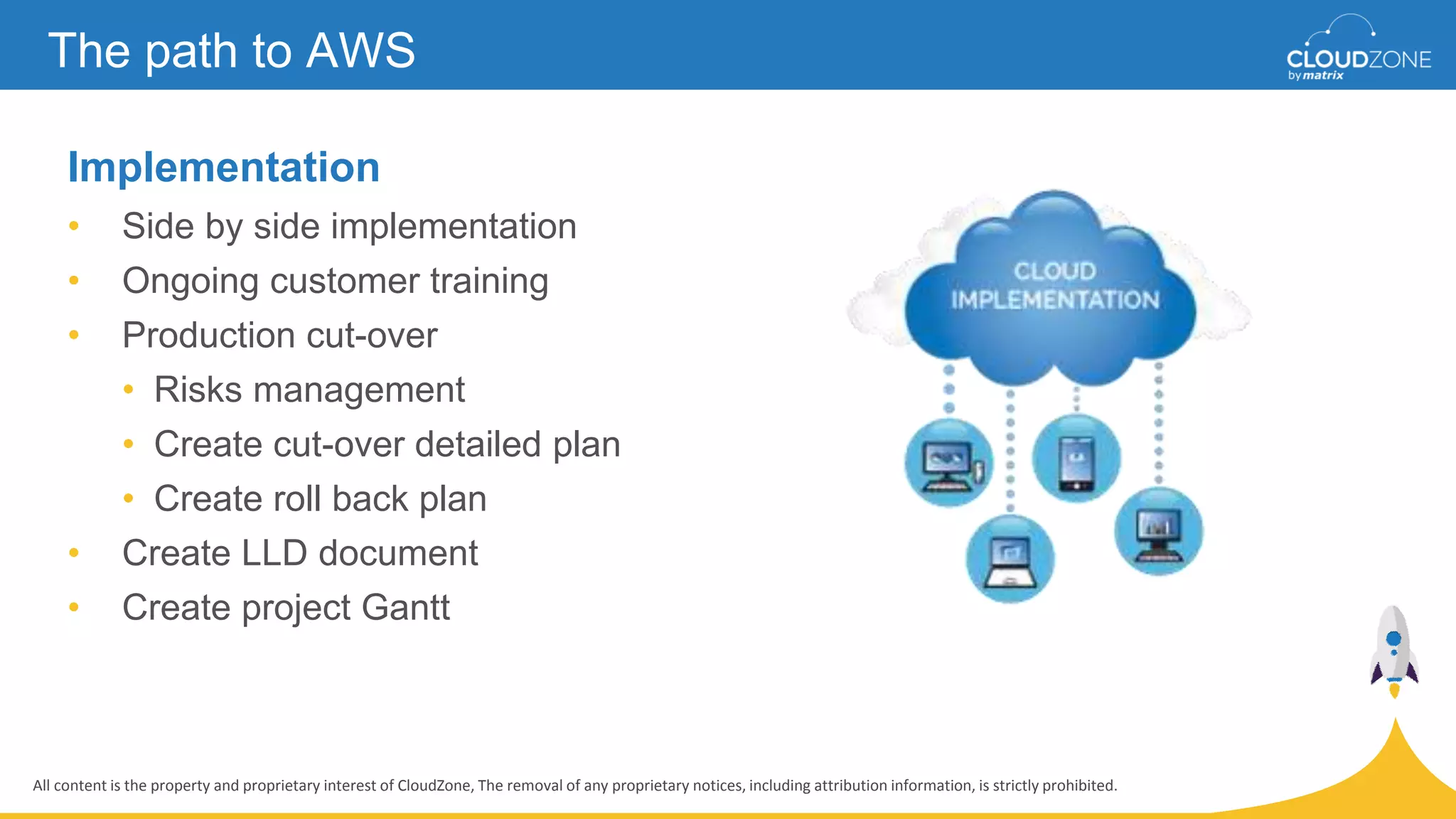 All content is the property and proprietary interest of CloudZone, The removal of any proprietary notices, including attribution information, is strictly prohibited.
Implementation
• Side by side implementation
• Ongoing customer training
• Production cut-over
• Risks management
• Create cut-over detailed plan
• Create roll back plan
• Create LLD document
• Create project Gantt
The path to AWS
 