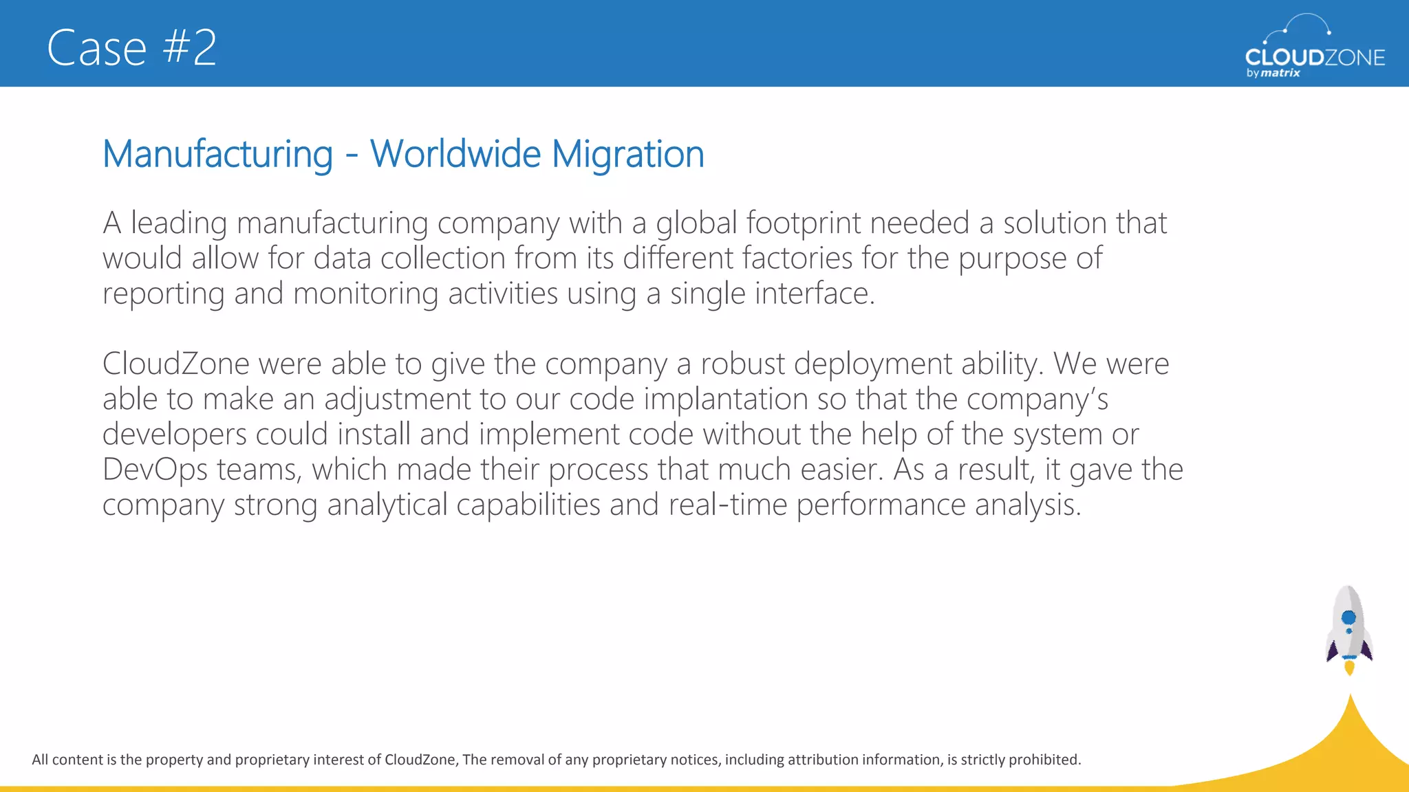 All content is the property and proprietary interest of CloudZone, The removal of any proprietary notices, including attribution information, is strictly prohibited.
Manufacturing - Worldwide Migration
Case #2
A leading manufacturing company with a global footprint needed a solution that
would allow for data collection from its different factories for the purpose of
reporting and monitoring activities using a single interface.
CloudZone were able to give the company a robust deployment ability. We were
able to make an adjustment to our code implantation so that the company’s
developers could install and implement code without the help of the system or
DevOps teams, which made their process that much easier. As a result, it gave the
company strong analytical capabilities and real-time performance analysis.
 