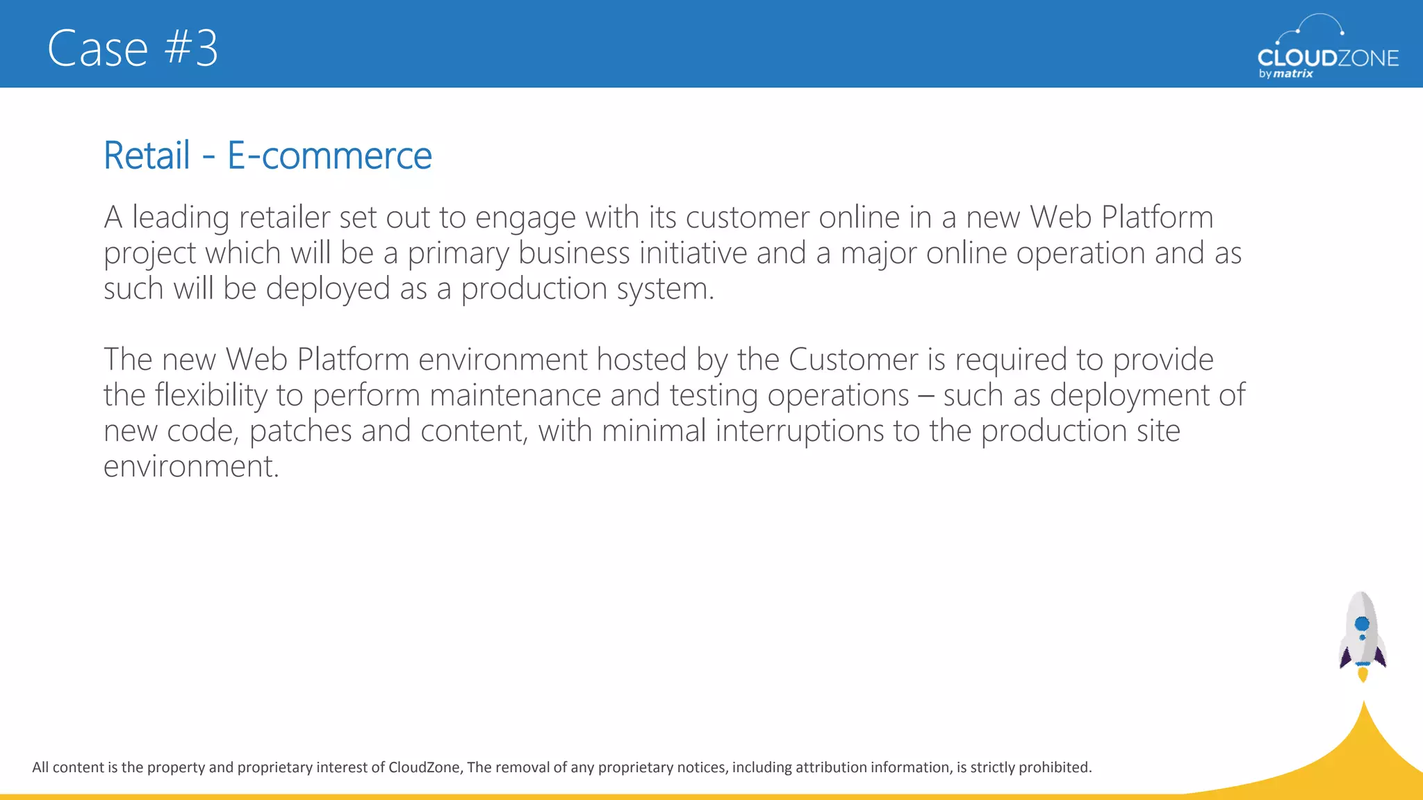 All content is the property and proprietary interest of CloudZone, The removal of any proprietary notices, including attribution information, is strictly prohibited.
Retail - E-commerce
Case #3
A leading retailer set out to engage with its customer online in a new Web Platform
project which will be a primary business initiative and a major online operation and as
such will be deployed as a production system.
The new Web Platform environment hosted by the Customer is required to provide
the flexibility to perform maintenance and testing operations – such as deployment of
new code, patches and content, with minimal interruptions to the production site
environment.
 