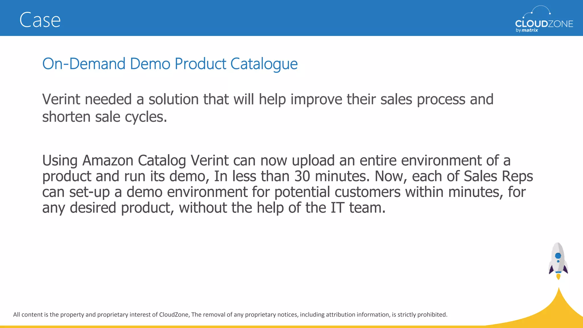 All content is the property and proprietary interest of CloudZone, The removal of any proprietary notices, including attribution information, is strictly prohibited.
On-Demand Demo Product Catalogue
Verint needed a solution that will help improve their sales process and
shorten sale cycles.
Using Amazon Catalog Verint can now upload an entire environment of a
product and run its demo, In less than 30 minutes. Now, each of Sales Reps
can set-up a demo environment for potential customers within minutes, for
any desired product, without the help of the IT team.
Case
 