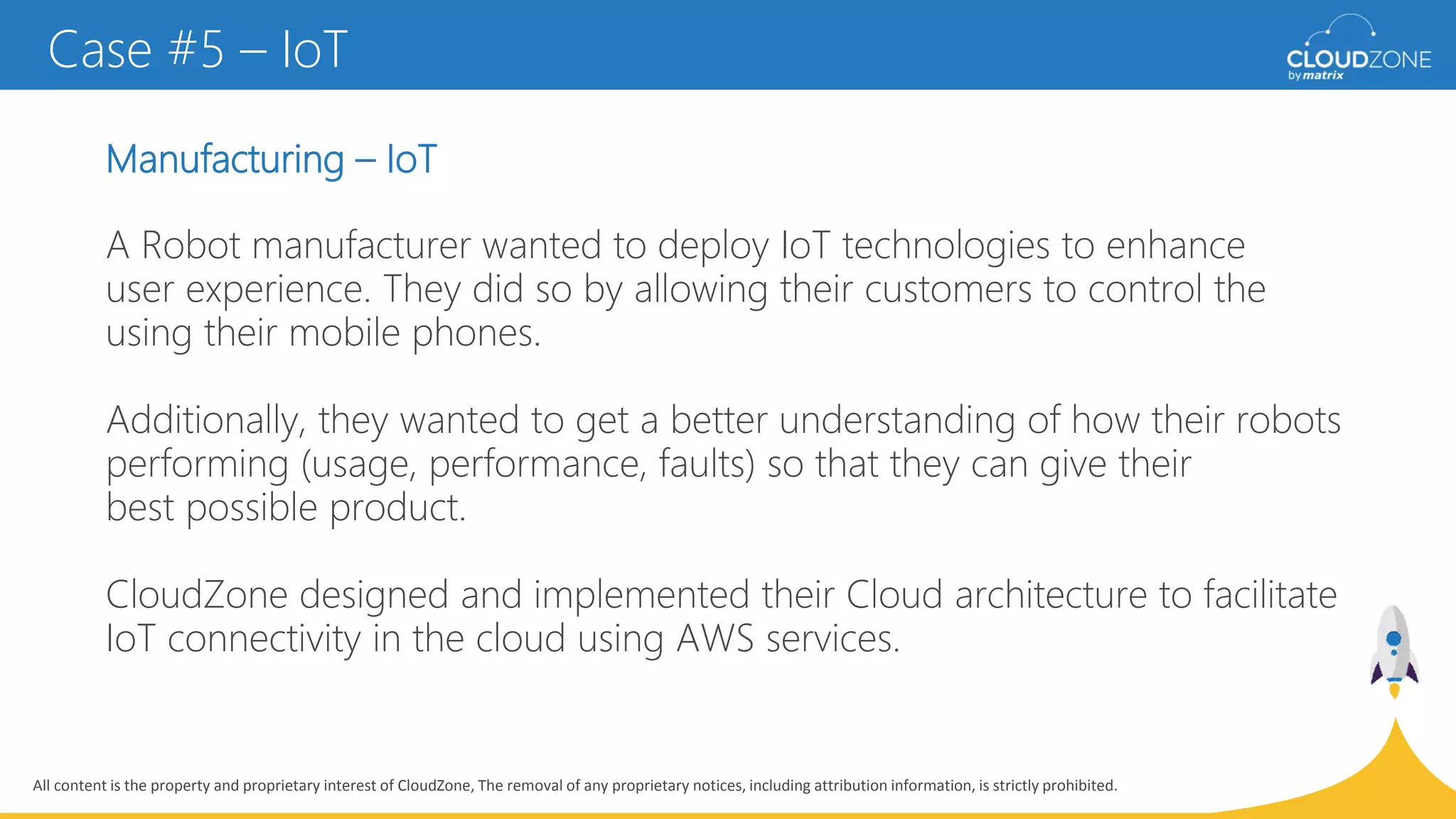 All content is the property and proprietary interest of CloudZone, The removal of any proprietary notices, including attribution information, is strictly prohibited.
Manufacturing – IoT
A Robot manufacturer wanted to deploy IoT technologies to enhance
user experience. They did so by allowing their customers to control the
using their mobile phones.
Additionally, they wanted to get a better understanding of how their robots
performing (usage, performance, faults) so that they can give their
best possible product.
CloudZone designed and implemented their Cloud architecture to facilitate
IoT connectivity in the cloud using AWS services.
Case #5 – IoT
 