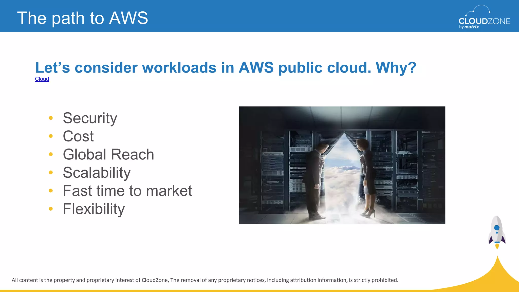 All content is the property and proprietary interest of CloudZone, The removal of any proprietary notices, including attribution information, is strictly prohibited.
Let’s consider workloads in AWS public cloud. Why?
Cloud
The path to AWS
• Security
• Cost
• Global Reach
• Scalability
• Fast time to market
• Flexibility
 