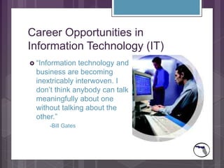 Career Opportunities in
Information Technology (IT)
 “Information technology and
business are becoming
inextricably interwoven. I
don’t think anybody can talk
meaningfully about one
without talking about the
other.”
-Bill Gates
 