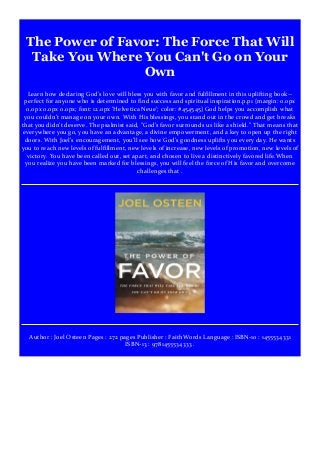 The Power of Favor: The Force That Will
Take You Where You Can't Go on Your
Own
Learn how declaring God's love will bless you with favor and fulfillment in this uplifting book--
perfect for anyone who is determined to find success and spiritual inspiration.p.p1 {margin: 0.0px
0.0px 0.0px 0.0px; font: 12.0px 'Helvetica Neue'; color: #454545} God helps you accomplish what
you couldn't manage on your own. With His blessings, you stand out in the crowd and get breaks
that you didn't deserve. The psalmist said, "God's favor surrounds us like a shield." That means that
everywhere you go, you have an advantage, a divine empowerment, and a key to open up the right
doors. With Joel's encouragement, you'll see how God's goodness uplifts you every day. He wants
you to reach new levels of fulfillment, new levels of increase, new levels of promotion, new levels of
victory. You have been called out, set apart, and chosen to live a distinctively favored life.When
you realize you have been marked for blessings, you will feel the force of His favor and overcome
challenges that .
Author : Joel Osteen Pages : 272 pages Publisher : FaithWords Language : ISBN-10 : 1455534331
ISBN-13 : 9781455534333 .
 