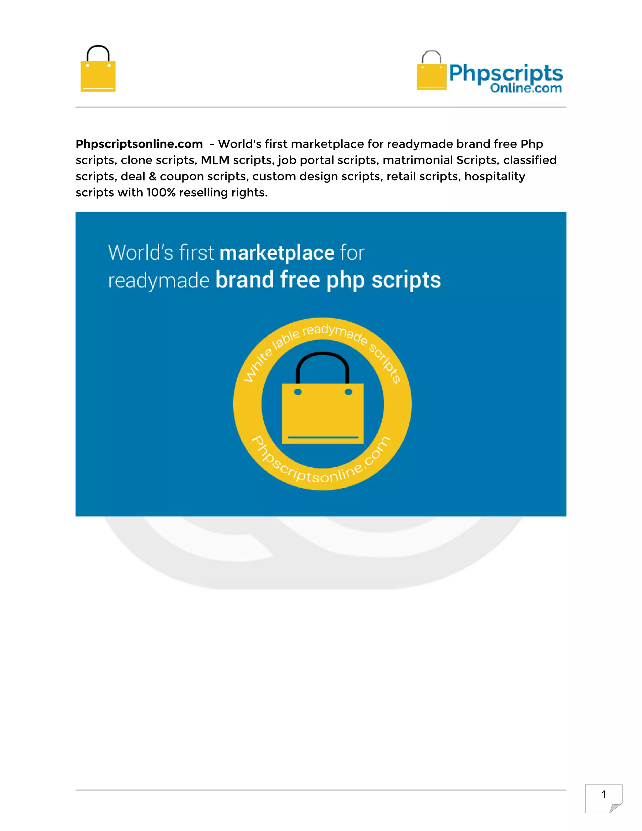 1
Phpscriptsonline.com - World's first marketplace for readymade brand free Php
scripts, clone scripts, MLM scripts, job portal scripts, matrimonial Scripts, classified
scripts, deal & coupon scripts, custom design scripts, retail scripts, hospitality
scripts with 100% reselling rights.