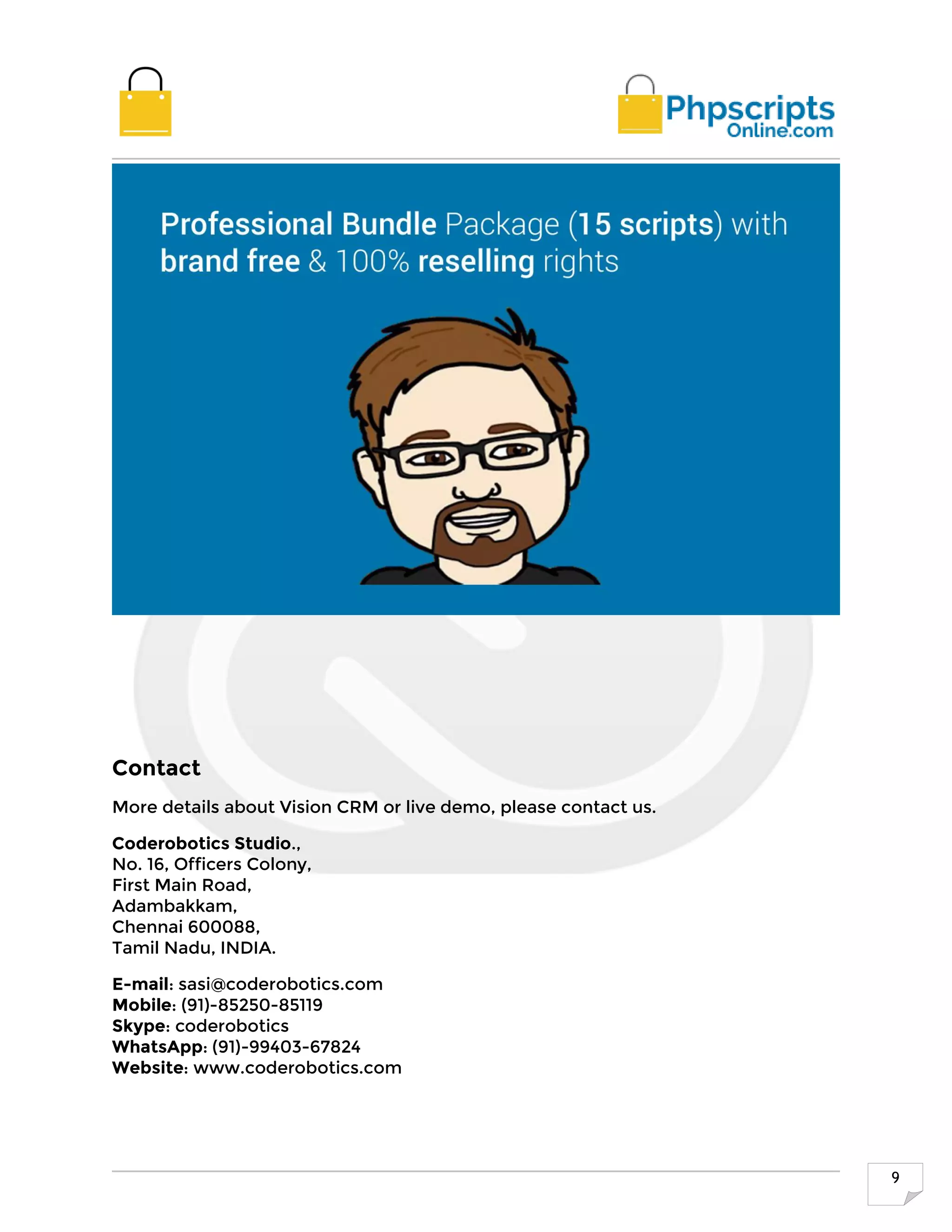 9
Contact
More details about Vision CRM or live demo, please contact us.
Coderobotics Studio.,
No. 16, Officers Colony,
First Main Road,
Adambakkam,
Chennai 600088,
Tamil Nadu, INDIA.
E-mail: sasi@coderobotics.com
Mobile: (91)-85250-85119
Skype: coderobotics
WhatsApp: (91)-99403-67824
Website: www.coderobotics.com