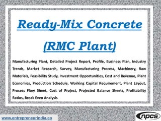 www.entrepreneurindia.co
Ready-Mix Concrete
(RMC Plant)
Manufacturing Plant, Detailed Project Report, Profile, Business Plan, Industry
Trends, Market Research, Survey, Manufacturing Process, Machinery, Raw
Materials, Feasibility Study, Investment Opportunities, Cost and Revenue, Plant
Economics, Production Schedule, Working Capital Requirement, Plant Layout,
Process Flow Sheet, Cost of Project, Projected Balance Sheets, Profitability
Ratios, Break Even Analysis
 