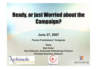 Ready, or just Worried about the
           Campaign?

                  June 27, 2007
            France Fundraisers’ Congress

                         Paris
                       Bob Carter
     Vice Chairman, Archimede Philanthropy Partners
               President Emeritus, Ketchum