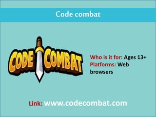 Code combat
Who is it for: Ages 13+
Platforms: Web
browsers
Link: www.codecombat.com
 