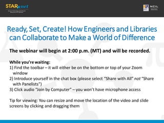 Ready,Set, Create!HowEngineersand Libraries
can Collaborateto Makea World ofDifference
The webinar will begin at 2:00 p.m. (MT) and will be recorded.
While you’re waiting:
1) Find the toolbar – it will either be on the bottom or top of your Zoom
window
2) Introduce yourself in the chat box (please select “Share with All” not “Share
with Panelists”)
3) Click audio “Join by Computer” – you won’t have microphone access
Tip for viewing: You can resize and move the location of the video and slide
screens by clicking and dragging them
 