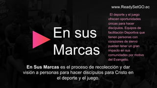 www.ReadySetGO.ec
En Sus Marcas es el proceso de recolección y dar
visión a personas para hacer discípulos para Cristo en
el deporte y el juego.
En sus
Marcas
El deporte y el juego
ofrecen oportunidades
únicas para hacer
discípulos. Equipos de
facilitación Deportiva que
tienen personas con
corazones de siervo
pueden tener un gran
impacto en sus
comunidades por motivo
del Evangelio.
 