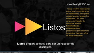 www.ReadySetGO.ec
Listos prepara a todos para ser un hacedor de
discípulos.
Listos
Todos nosotros necesitamos
crecer en el conocimiento, en
las habilidades y en la pasión
necesaria para mantener los
caminos de Dios en el
corazón del hacedor de
discípulos. Muchas
herramientas de
entrenamiento se
proporcionan para entrenar a
los adultos, jóvenes y niños
en todas estas áreas.
 