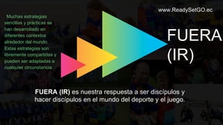 www.ReadySetGO.ec
FUERA (IR) es nuestra respuesta a ser discípulos y
hacer discípulos en el mundo del deporte y el juego.
FUERA
(IR)
Muchas estrategias
sencillas y prácticas se
han desarrollado en
diferentes contextos
alrededor del mundo.
Estas estrategias son
libremente compartidas y
pueden ser adaptadas a
cualquier circunstancia.
 