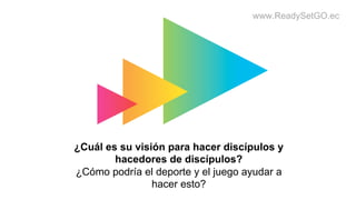 www.ReadySetGO.ec
¿Cuál es su visión para hacer discípulos y
hacedores de discípulos?
¿Cómo podría el deporte y el juego ayudar a
hacer esto?
 