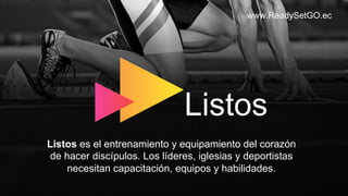 www.ReadySetGO.ec
Listos es el entrenamiento y equipamiento del corazón
de hacer discípulos. Los líderes, iglesias y deportistas
necesitan capacitación, equipos y habilidades.
Listos
 