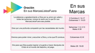 Oración
En sus MarcasListosFuera
La alabanza y agradecimiento a Dios por su amor por usted y
todas las personas: incluso la razón por lo que En sus
MarcasListosFuera sea posible.
Oren por una profunda compasión por las necesidades del mundo.
Oremos para poder mirar y escuchar a Dios y a los que Él conduce.
Ore para que Dios pueda inspirar a la gente a hacer discípulos de
Cristo en el mundo del deporte y el juego.
2 Corintios 2: 14-17
Colosenses 1: 15-23
Nehemías 1: 6; 2:13
Mateo 9:36
Colosenses 4:2-6
Mateo 28: 19-20
En sus
Marcas
 