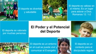 El Poder y el Potencial
del Deporte
El deporte es valioso en
sí mismo. Es un lugar
para adorar a Dios.
Romanos 12: 1-2	
El deporte es valorado
por muchas personas
El deporte es un entorno
en el cual se puede vivir y
comunicar el Evangelio
El deporte es un
contexto para el
discipulado regular
El deporte es divertido
y saludable
 