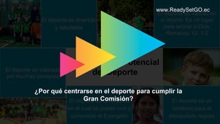 El Poder y el Potencial
del Deporte
El deporte es valioso en
sí mismo. Es un lugar
para adorar a Dios.
Romanos 12: 1-2	
El deporte es valorado
por muchas personas
El deporte es un entorno
en el cual se puede vivir y
comunicar el Evangelio
El deporte es un
contexto para el
discipulado regular
El deporte es divertido
y saludable
www.ReadySetGO.ec
¿Por qué centrarse en el deporte para cumplir la
Gran Comisión?
 